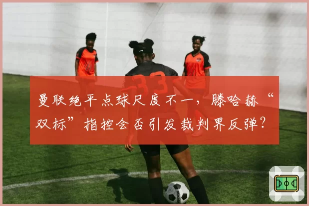 曼联绝平点球尺度不一,滕哈赫“双标”指控会否引发裁判界反弹?