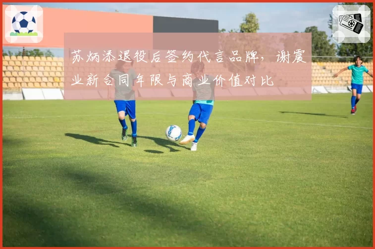 苏炳添退役后签约代言品牌,谢震业新合同年限与商业价值对比