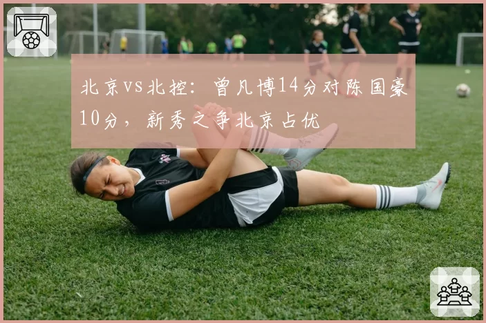 北京vs北控：曾凡博14分对陈国豪10分，新秀之争北京占优