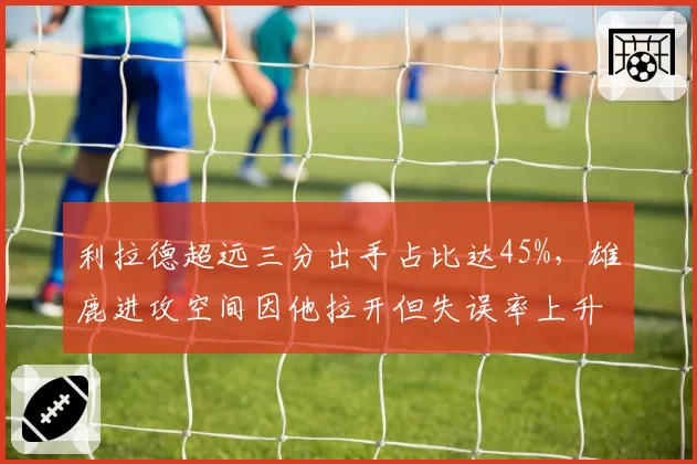 利拉德超远三分出手占比达45%,雄鹿进攻空间因他拉开但失误率上升